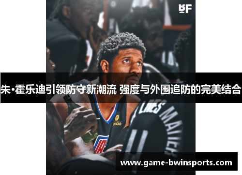 朱·霍乐迪引领防守新潮流 强度与外围追防的完美结合