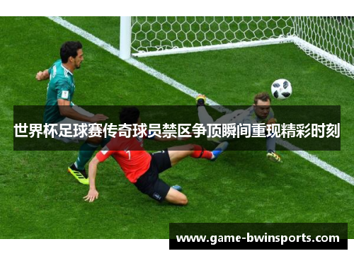 世界杯足球赛传奇球员禁区争顶瞬间重现精彩时刻