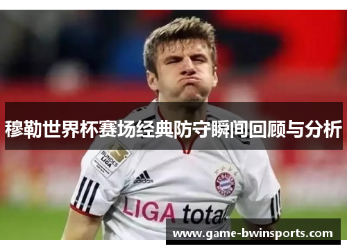 穆勒世界杯赛场经典防守瞬间回顾与分析