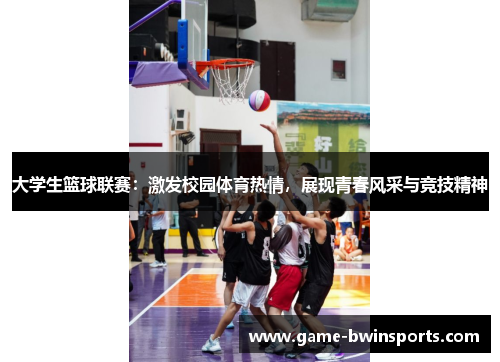 大学生篮球联赛：激发校园体育热情，展现青春风采与竞技精神