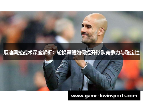 瓜迪奥拉战术深度解析：轮换策略如何提升球队竞争力与稳定性