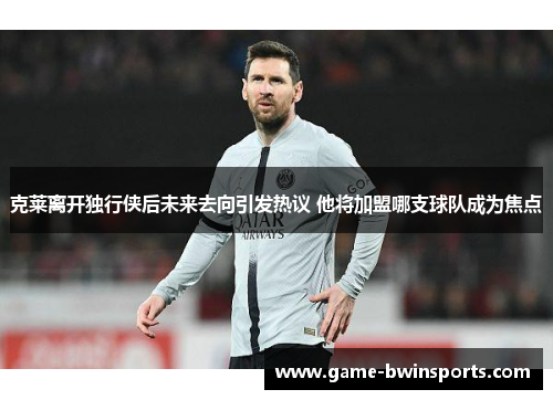 克莱离开独行侠后未来去向引发热议 他将加盟哪支球队成为焦点