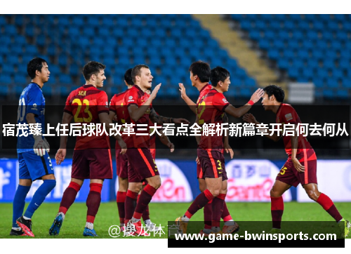 宿茂臻上任后球队改革三大看点全解析新篇章开启何去何从