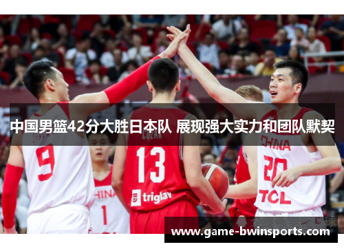 中国男篮42分大胜日本队 展现强大实力和团队默契
